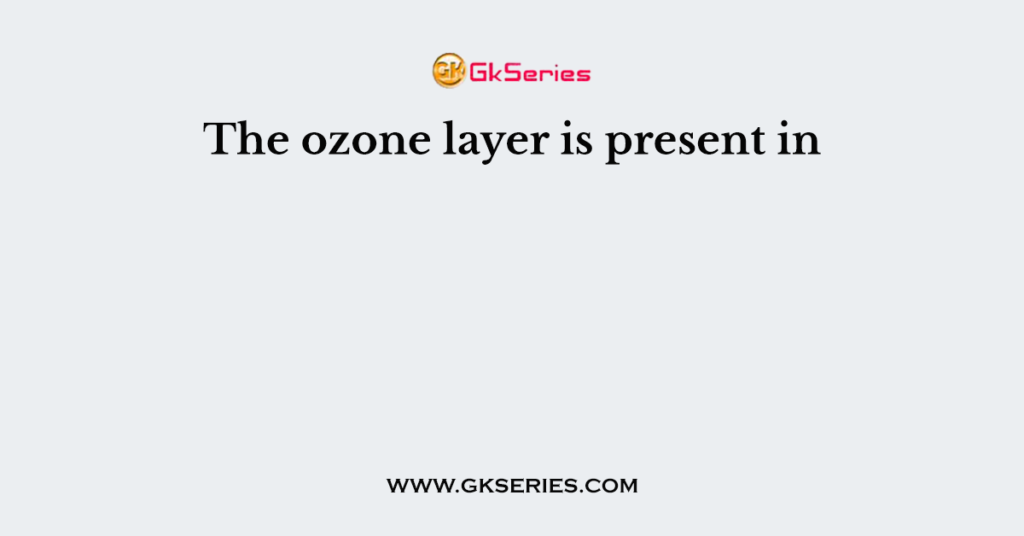 The ozone layer is present in