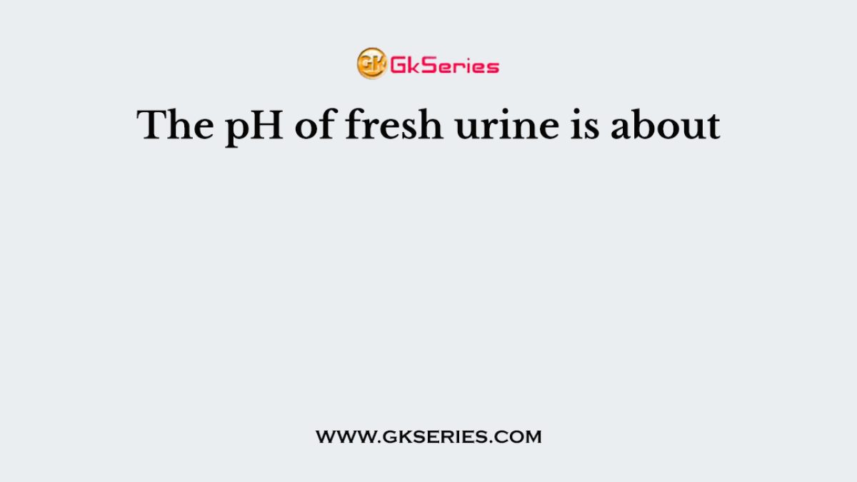 The pH of fresh urine is about