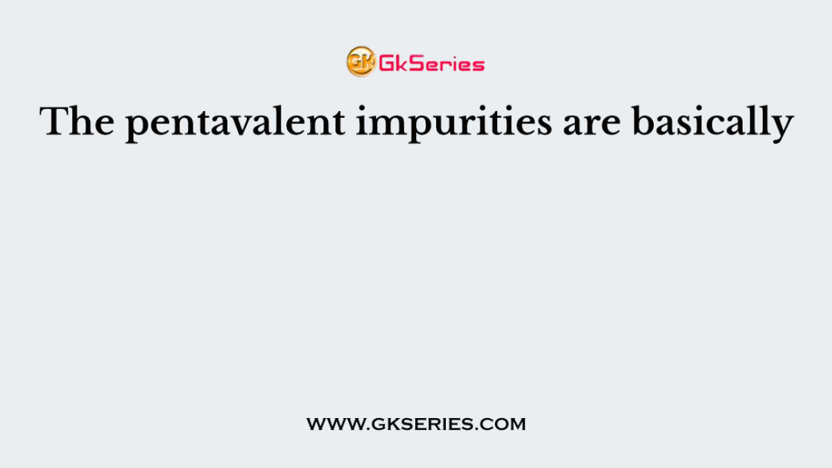 The pentavalent impurities are basically