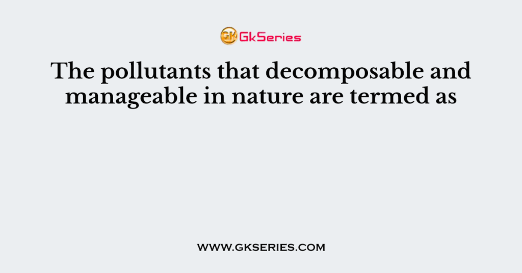 The pollutants that decomposable and manageable in nature are termed as