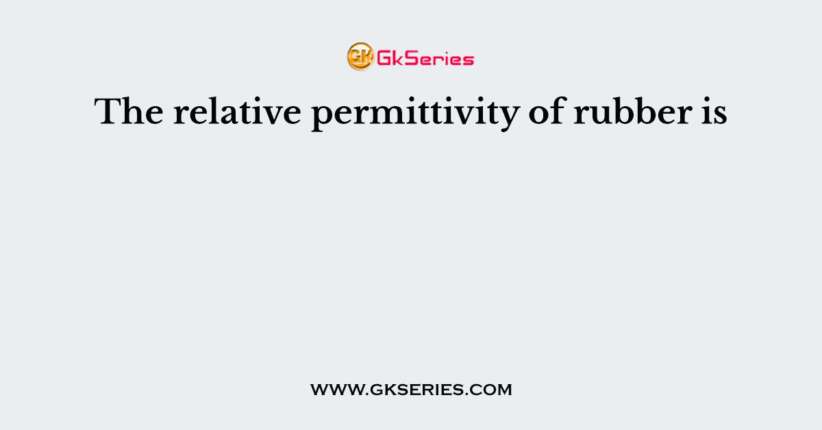 The relative permittivity of rubber is
