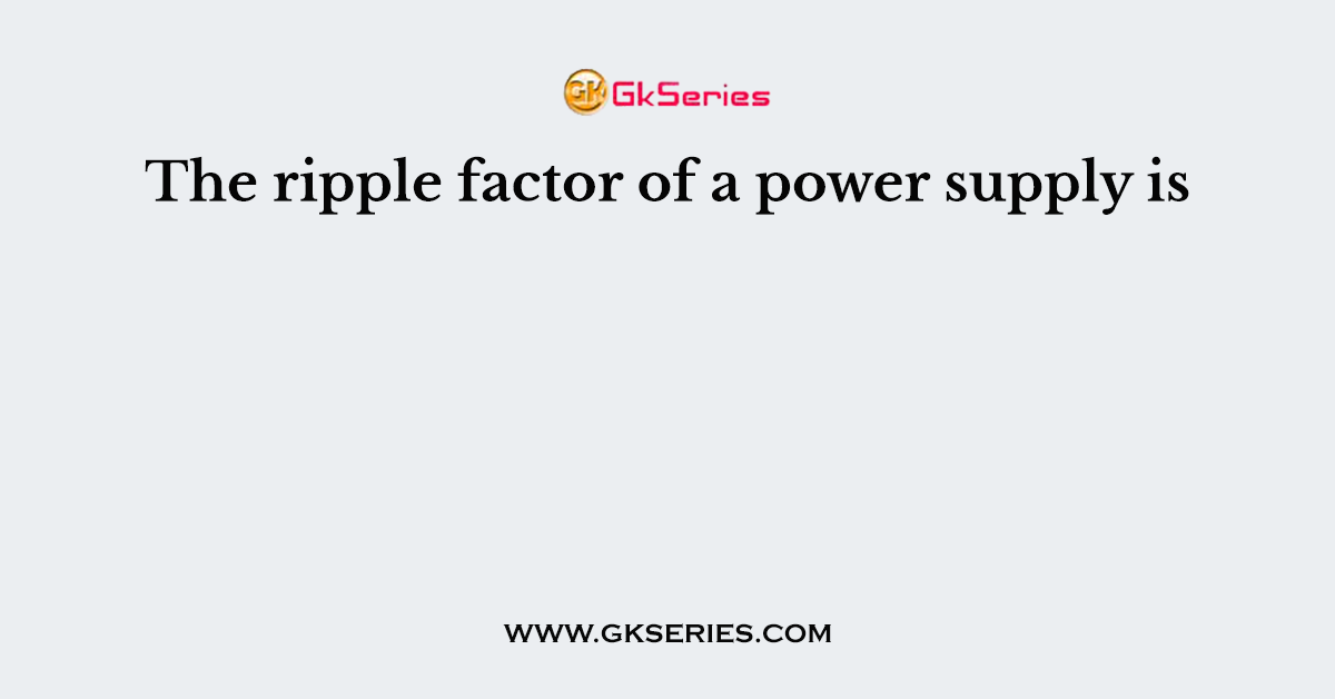 The ripple factor of a power supply is