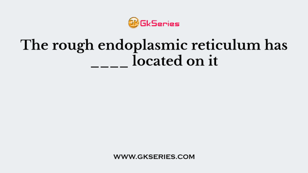 The rough endoplasmic reticulum has ____ located on it
