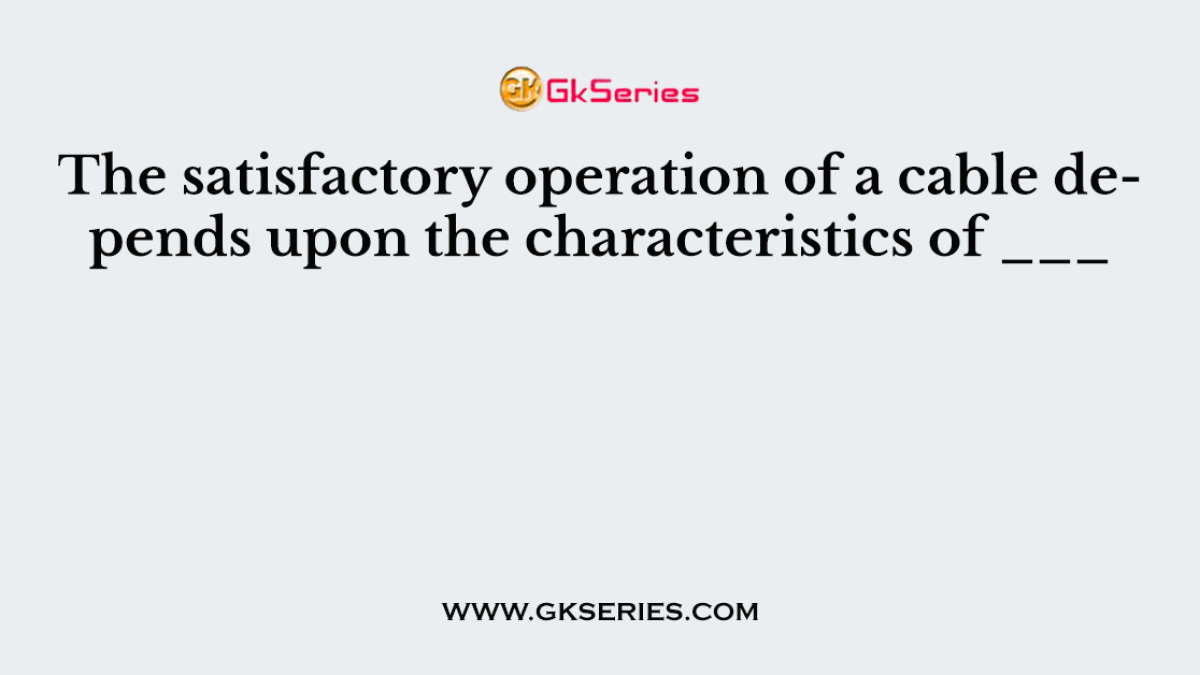 The satisfactory operation of a cable depends upon the characteristics of ___