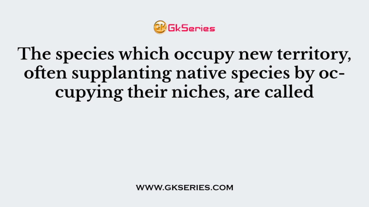 The species which occupy new territory, often supplanting native species by occupying their niches, are called