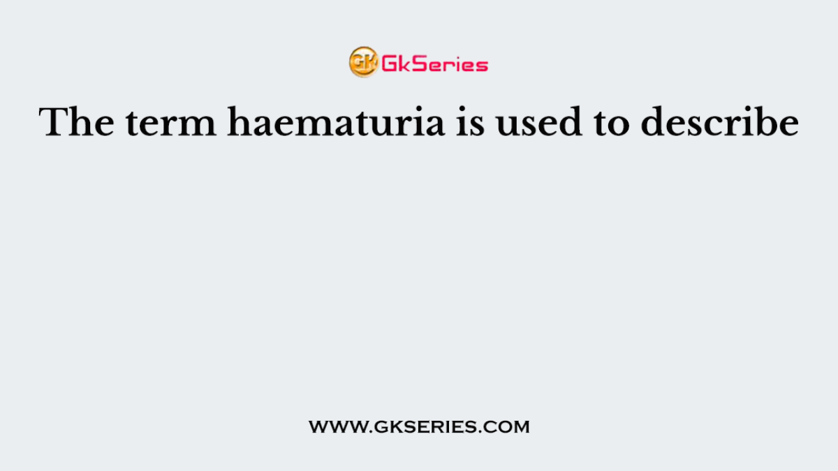 The term haematuria is used to describe