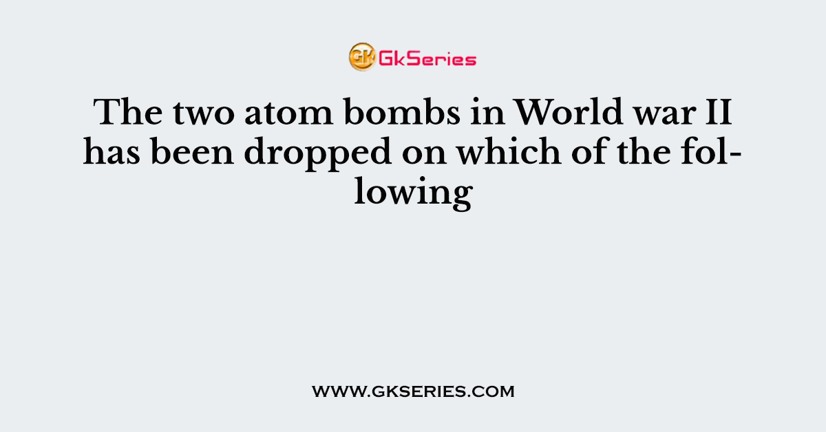 The two atom bombs in World war II has been dropped on which of the following