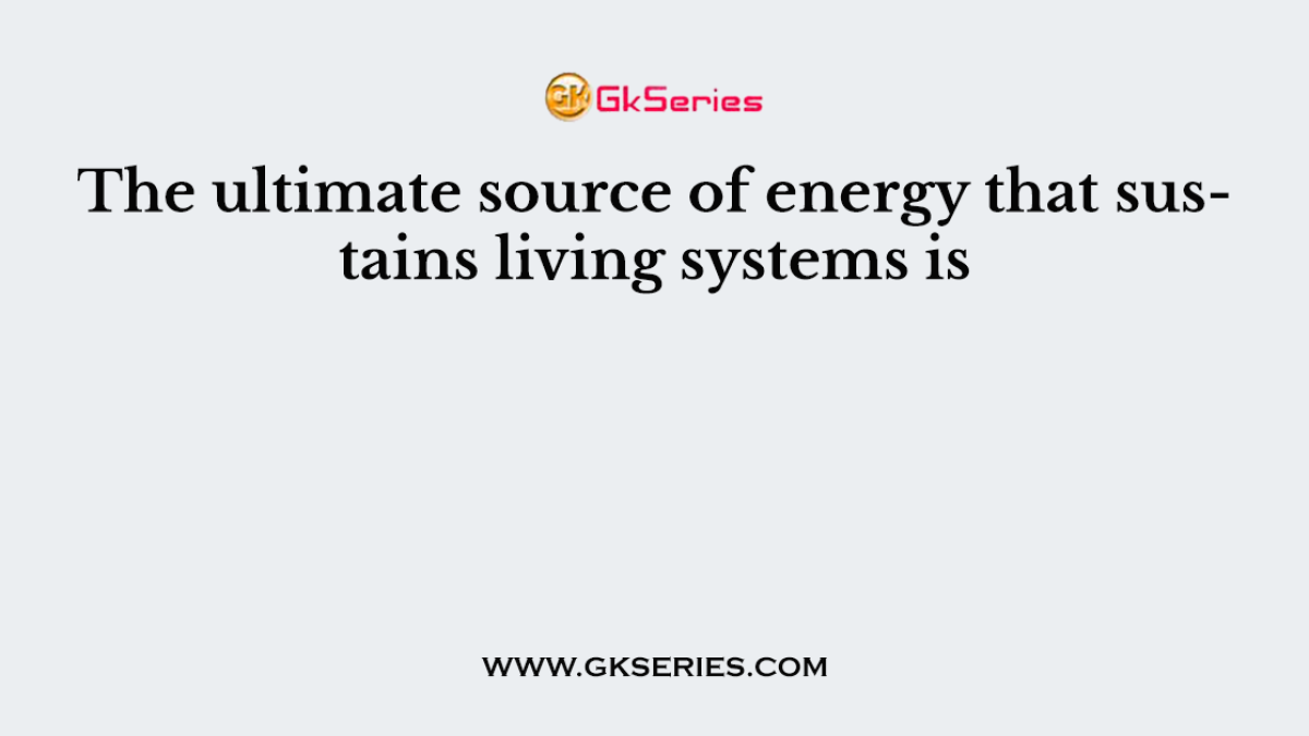 The ultimate source of energy that sustains living systems is