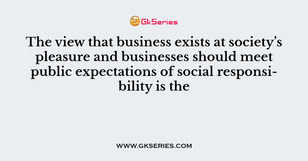 The view that business exists at society’s pleasure and businesses should meet public expectations of social responsibility is the