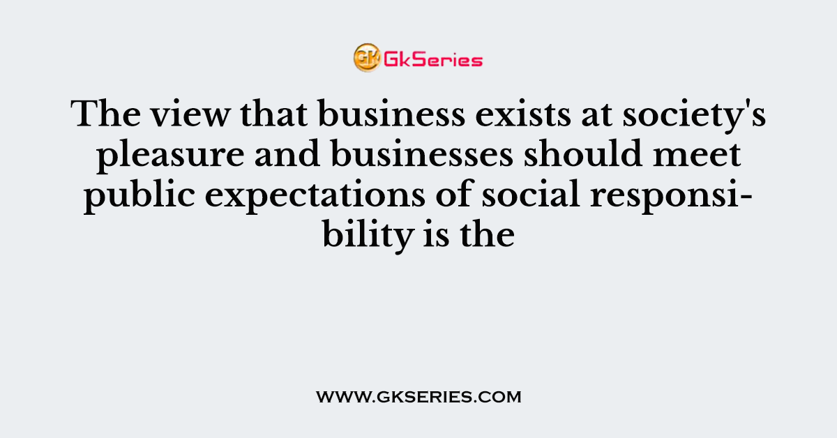 The view that business exists at society's pleasure and businesses should meet public expectations of social responsibility is the