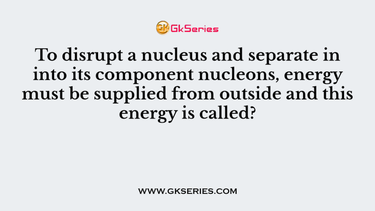 To disrupt a nucleus and separate in into its component nucleons, energy must be supplied from outside and this energy is called?