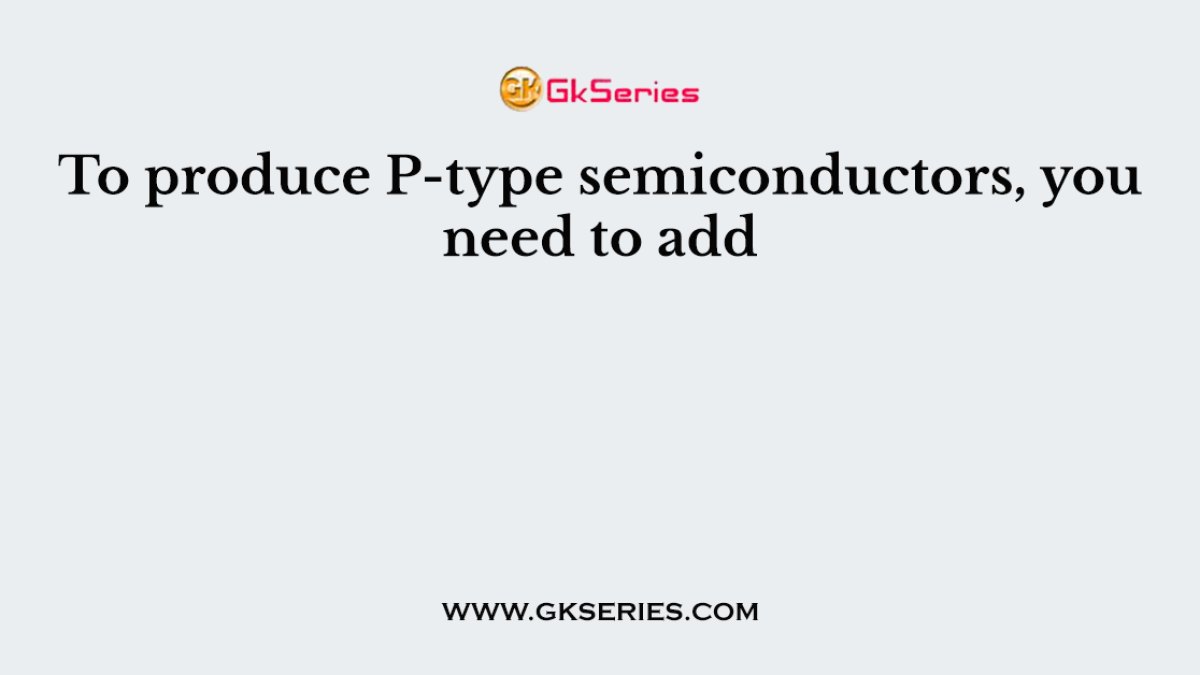 To produce P-type semiconductors, you need to add
