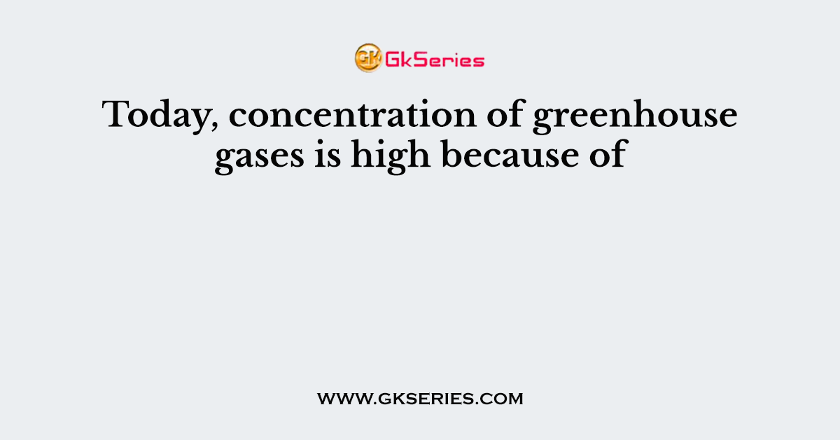 Today, concentration of greenhouse gases is high because of