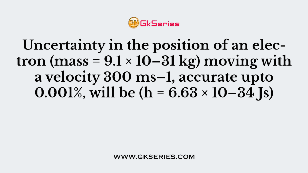 Uncertainty in the position of an electron (mass = 9.1 × 10–31 kg) moving with a velocity 300 ms–1, accurate upto 0.001%, will be (h = 6.63 × 10–34 Js)