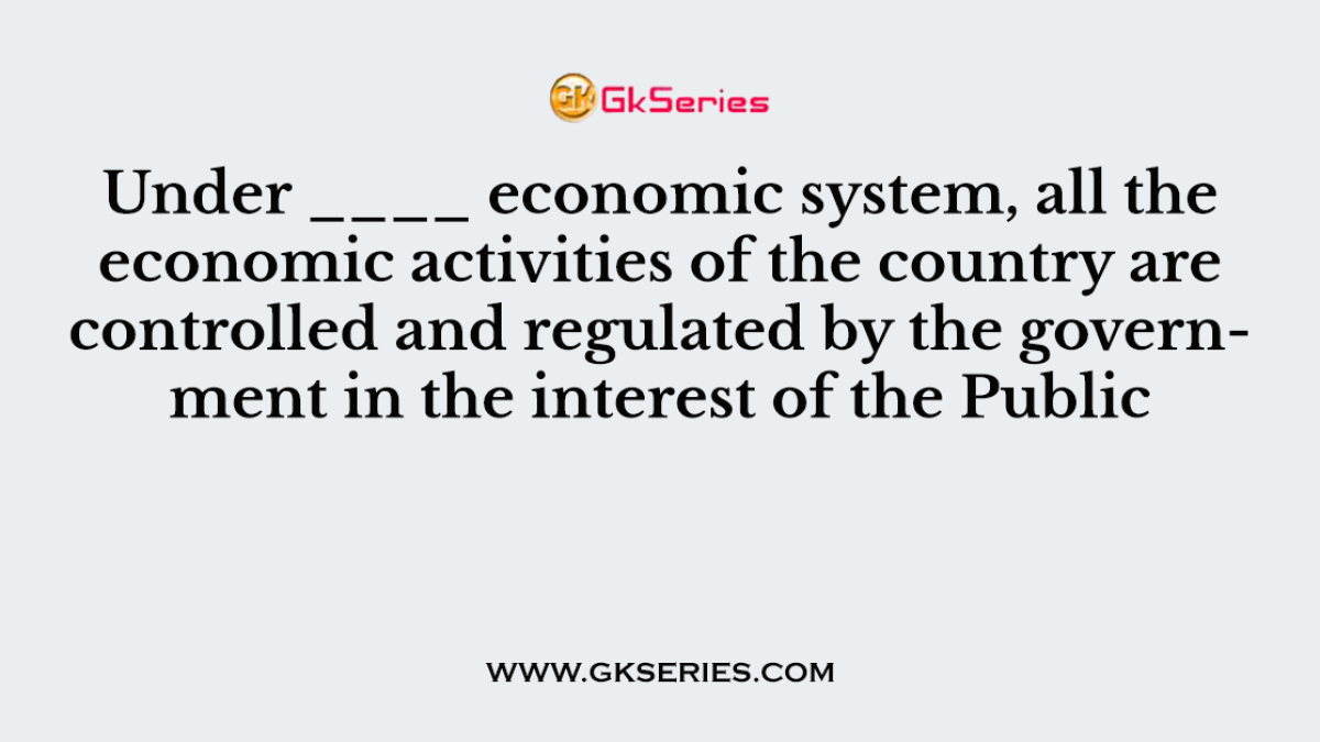 Under ____ economic system, all the economic activities of the country are controlled and regulated by the government in the interest of the Public