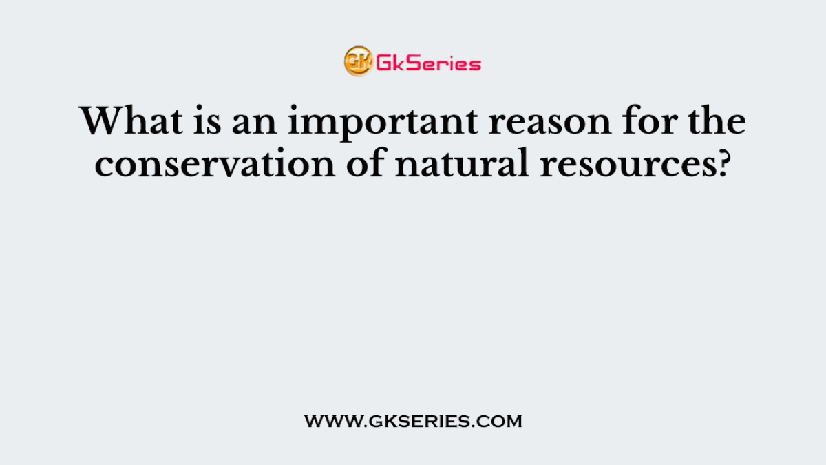 What is an important reason for the conservation of natural resources?