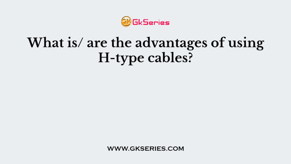 What is/ are the advantages of using H-type cables?