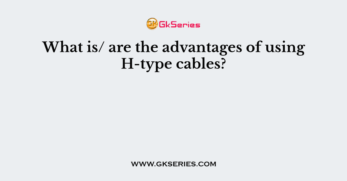 What is/ are the advantages of using H-type cables?