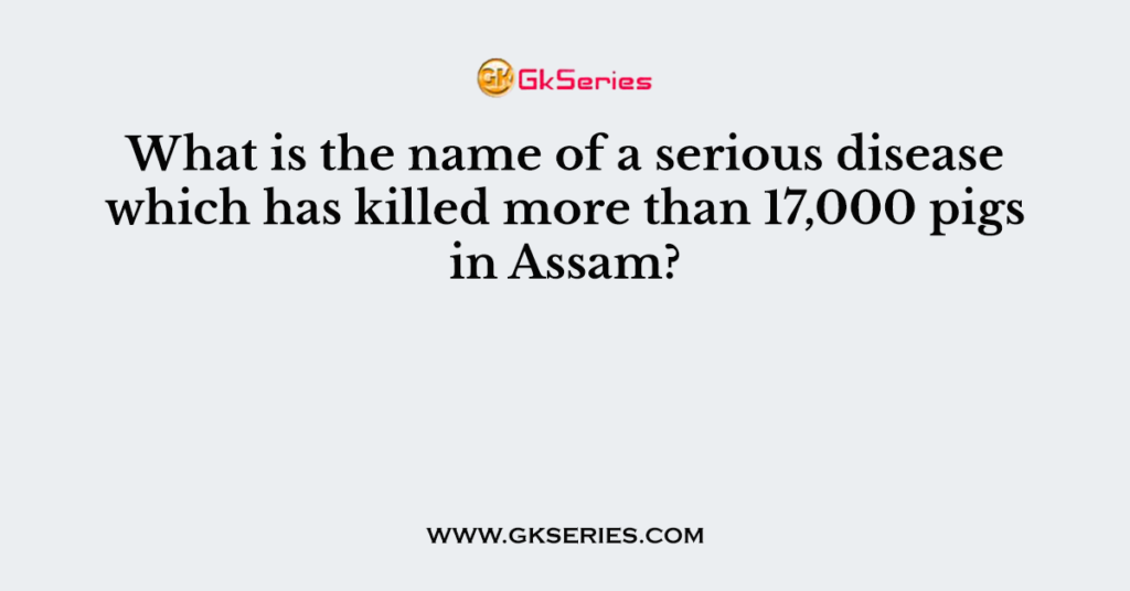 What is the name of a serious disease which has killed more than 17,000 pigs in Assam?