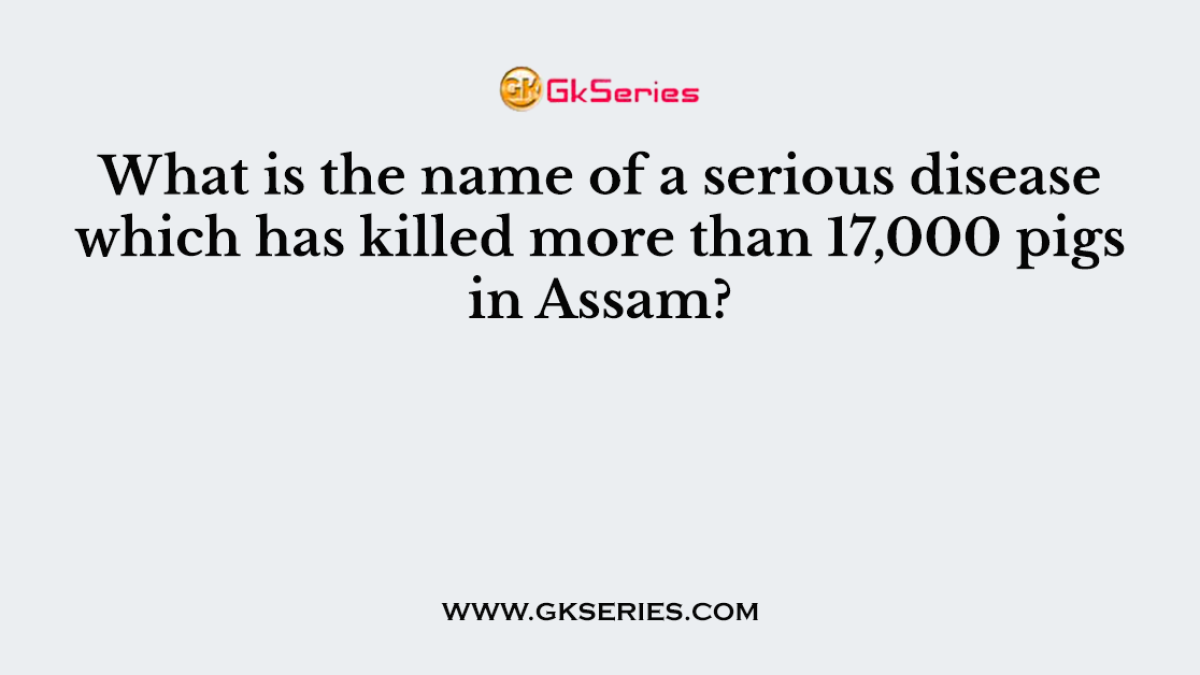 What is the name of a serious disease which has killed more than 17,000 pigs in Assam?