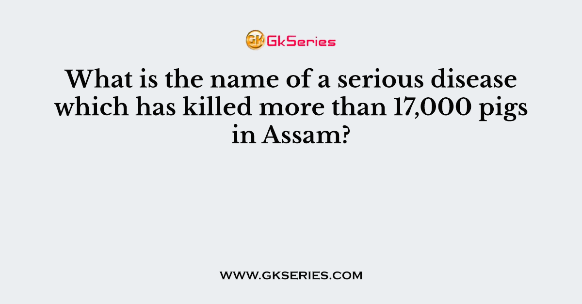 What is the name of a serious disease which has killed more than 17,000 pigs in Assam?