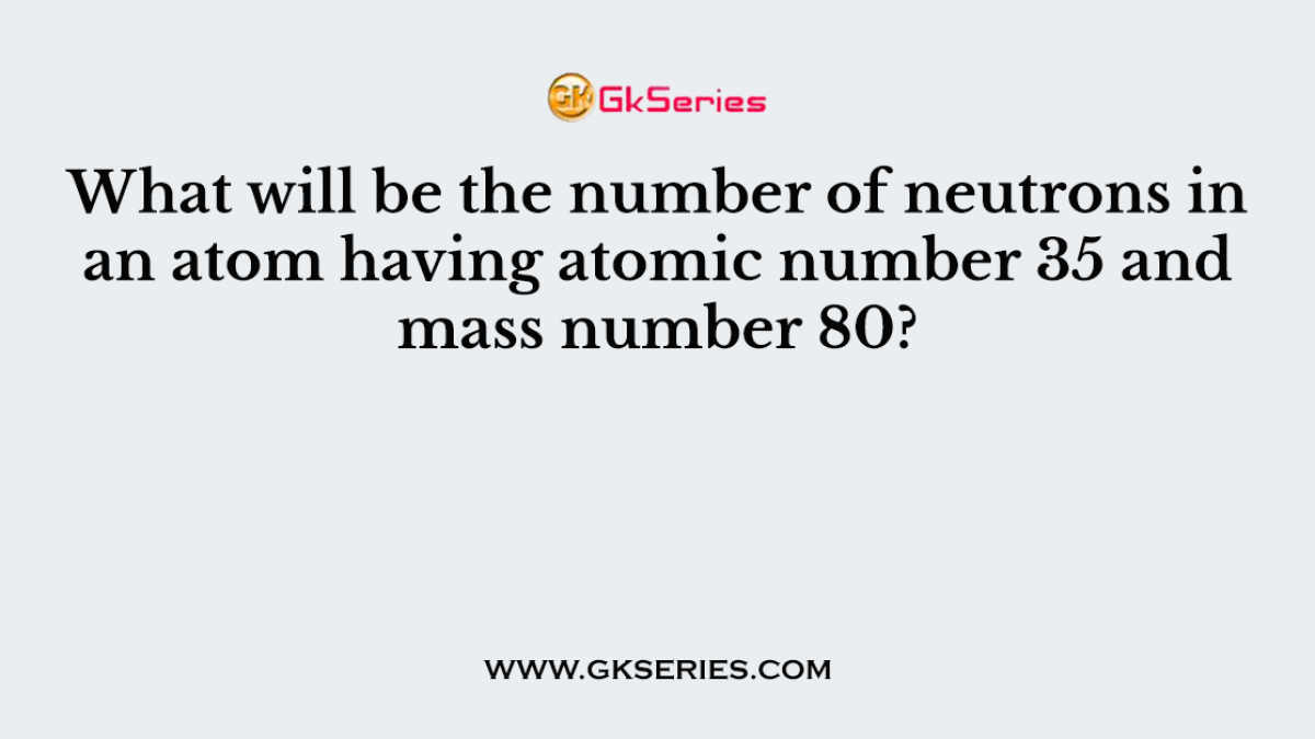 What will be the number of neutrons in an atom having atomic number 35 and mass number 80?
