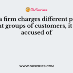 When a firm charges different prices to different groups of customers, it may be accused of