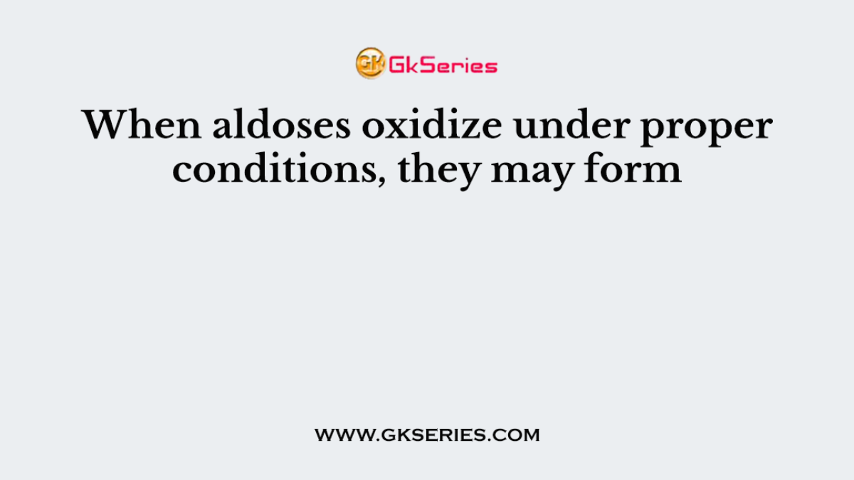 When aldoses oxidize under proper conditions, they may form