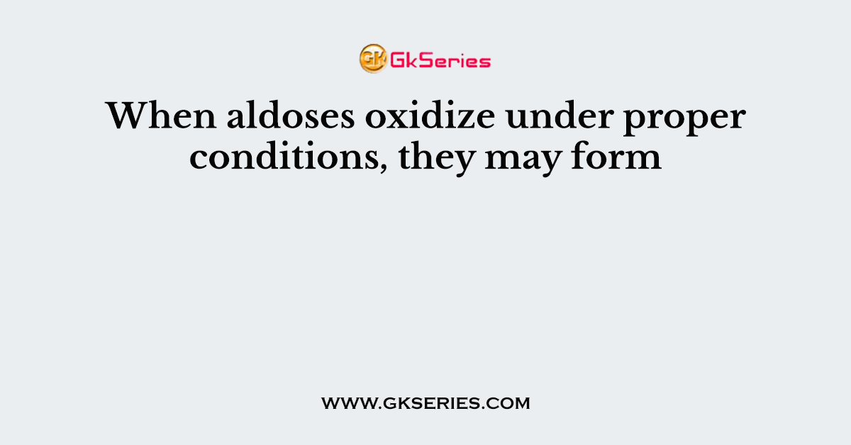 When aldoses oxidize under proper conditions, they may form