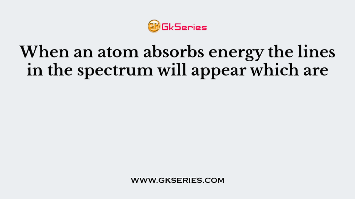When an atom absorbs energy the lines in the spectrum will appear which are