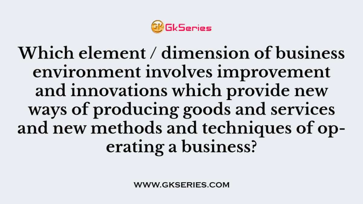 Which element / dimension of business environment involves improvement and innovations which provide new ways of producing goods and services and new methods and techniques of operating a business?