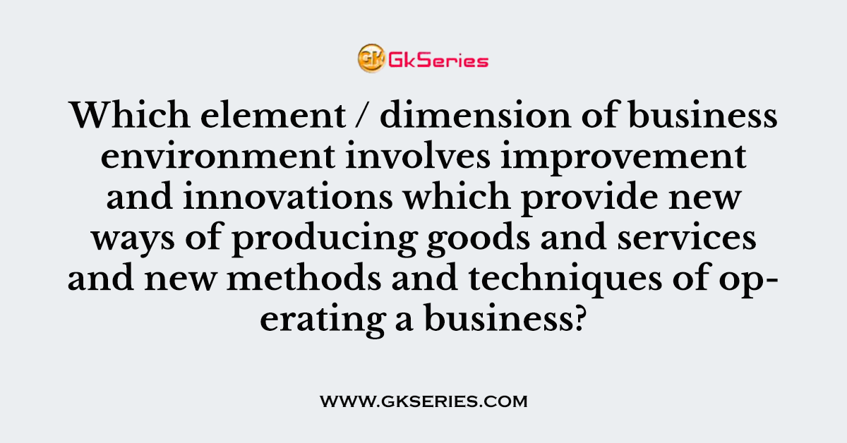 Which element / dimension of business environment involves improvement and innovations which provide new ways of producing goods and services and new methods and techniques of operating a business?