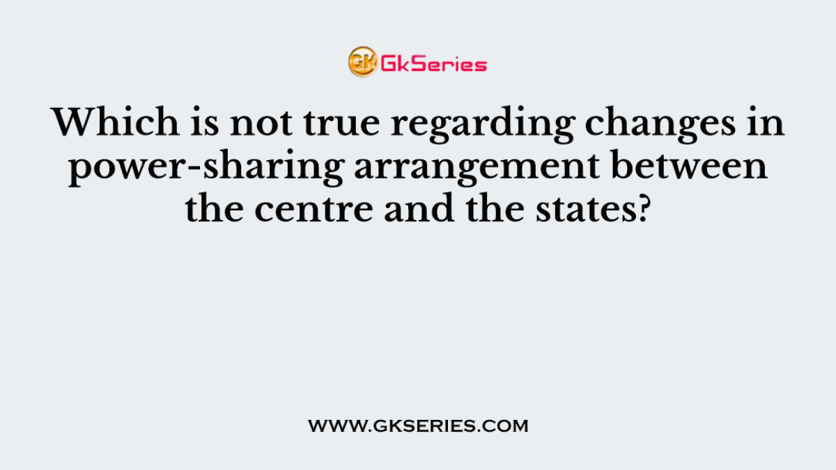 Which is not true regarding changes in power-sharing arrangement between the centre and the states?