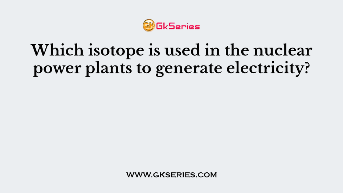 Which isotope is used in the nuclear power plants to generate electricity?