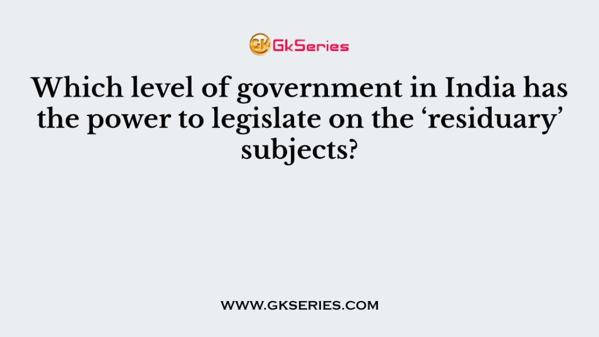 Which level of government in India has the power to legislate on the ‘residuary’ subjects?