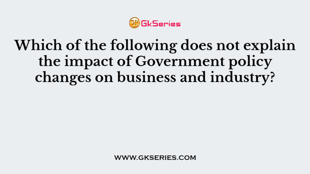 Which of the following does not explain the impact of Government policy changes on business and industry?