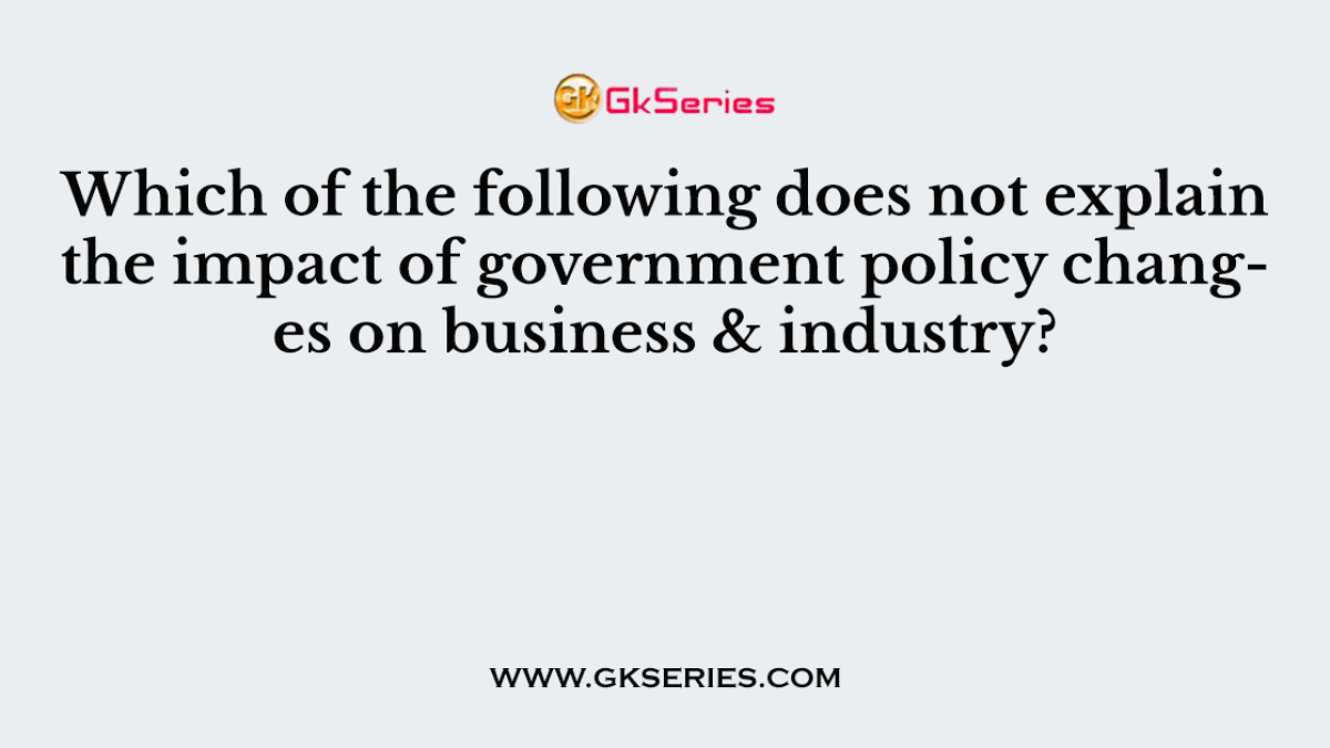 Which of the following does not explain the impact of government policy changes on business & industry