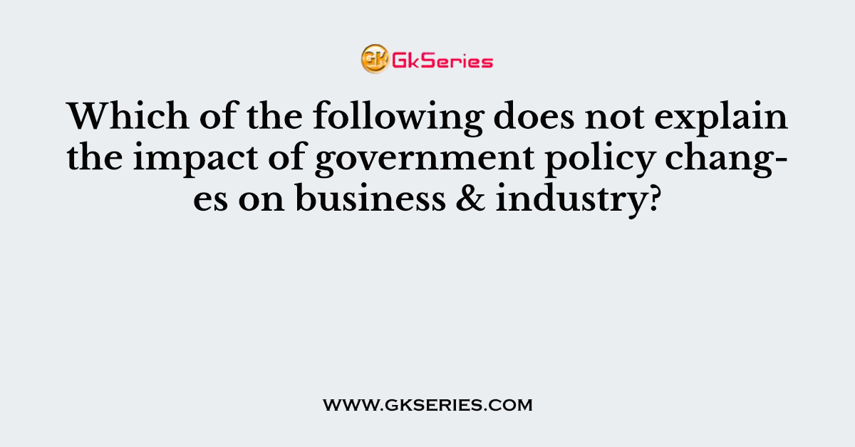 Which of the following does not explain the impact of government policy changes on business & industry