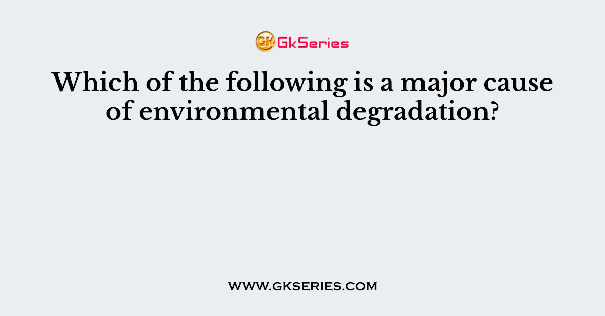 Which of the following is a major cause of environmental degradation?