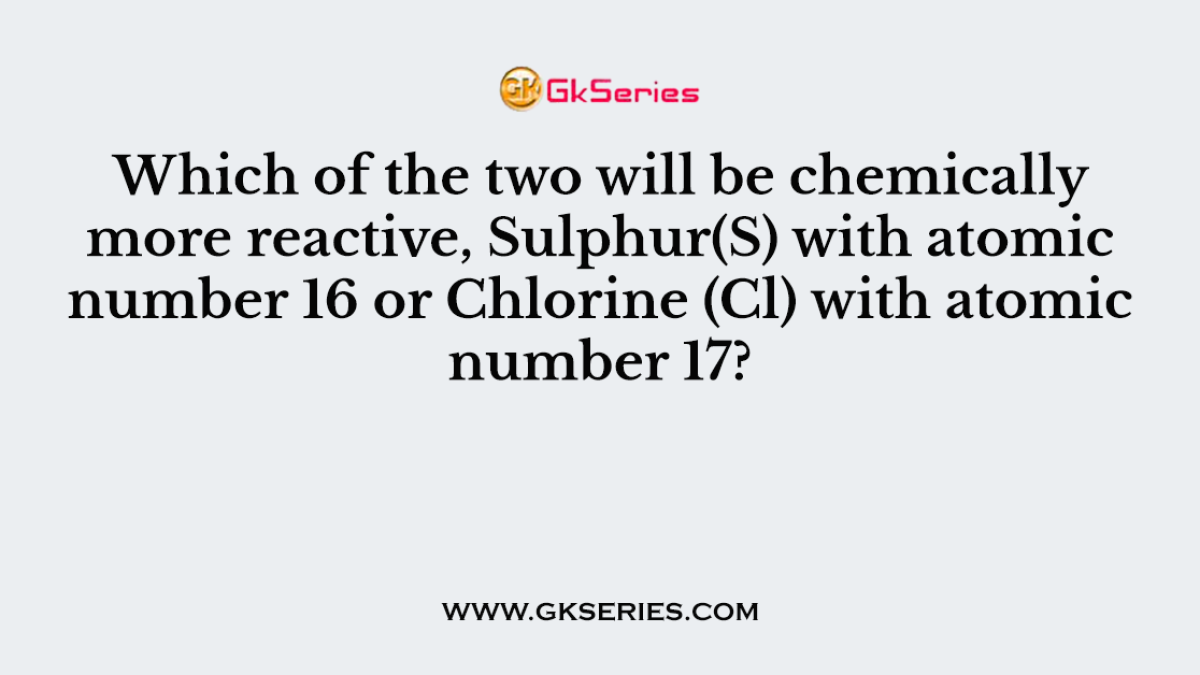 Which of the two will be chemically more reactive, Sulphur(S) with atomic number 16 or Chlorine (Cl) with atomic number 17?