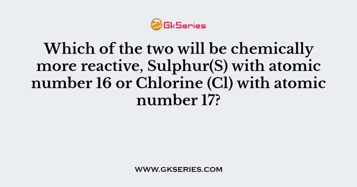 Which of the two will be chemically more reactive, Sulphur(S) with atomic number 16 or Chlorine (Cl) with atomic number 17?
