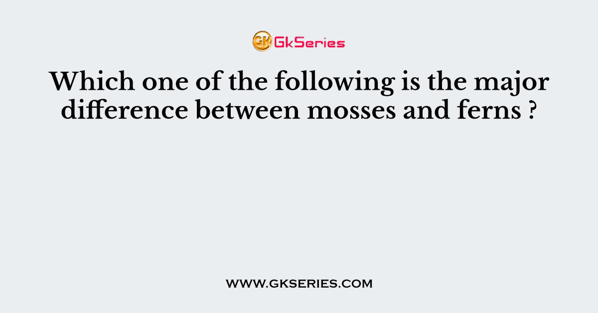 Which one of the following is the major difference between mosses and ferns ?