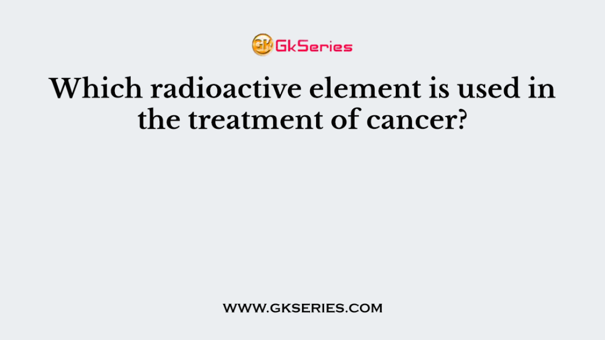 Which radioactive element is used in the treatment of cancer?