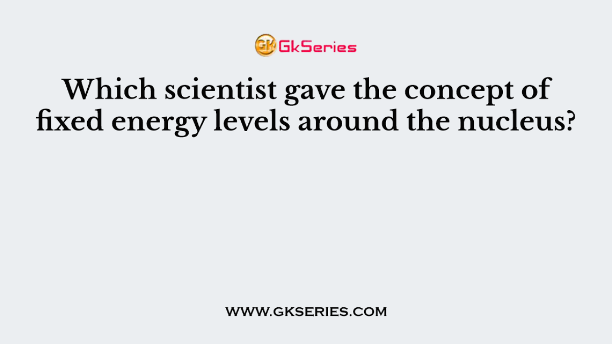 Which scientist gave the concept of fixed energy levels around the nucleus?