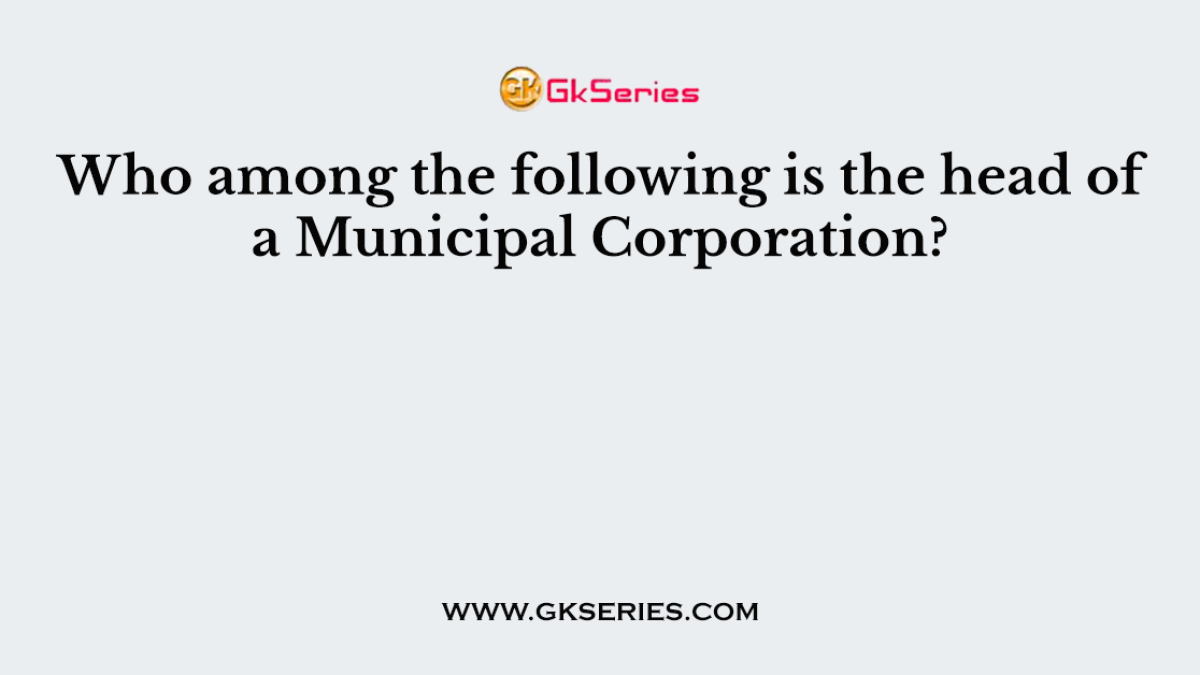 Who among the following is the head of a Municipal Corporation?