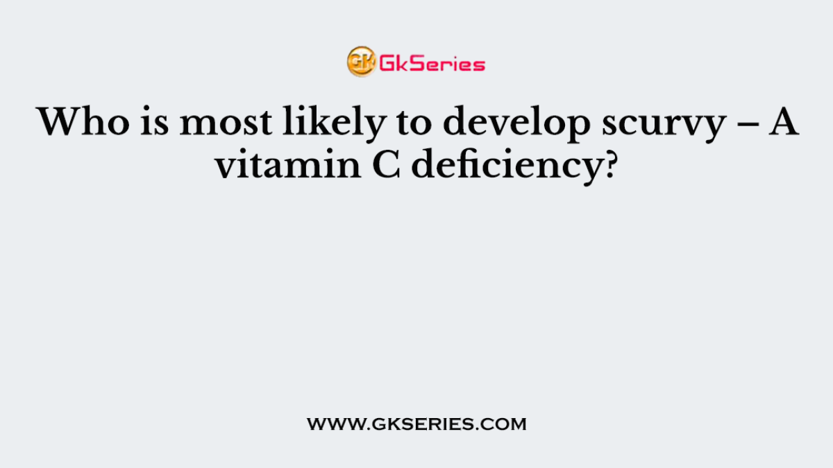 Who is most likely to develop scurvy – A vitamin C deficiency?