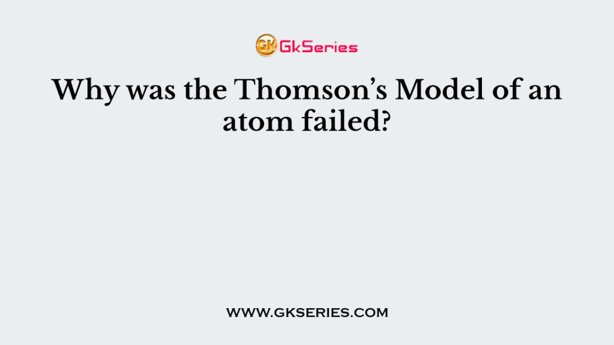Why was the Thomson’s Model of an atom failed?