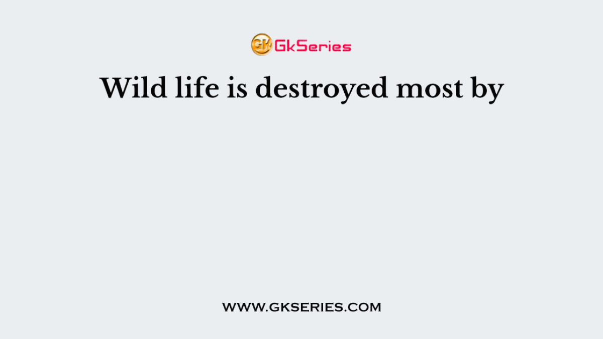 Wild life is destroyed most by