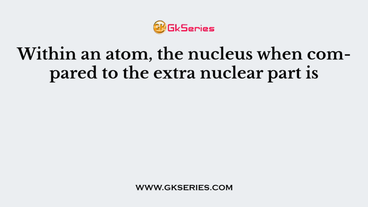 Within an atom, the nucleus when compared to the extra nuclear part is