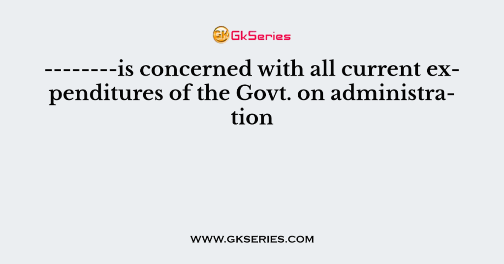 --------is concerned with all current expenditures of the Govt. on administration
